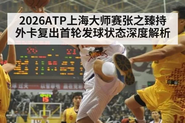 2026ATP上海大师赛张之臻持外卡复出首轮发球状态深度解析